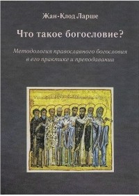 Жан-Клод Ларше - Что такое богословие? Методология православного богословия в его практике и преподавании