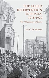 Ian C. D. Moffat - The Allied Intervention in Russia, 1918-1920: The Diplomacy of Chaos