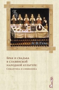 Александр Гура - Брак и свадьба в славянской народной культуре: Семантика и символика