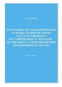 Алексей Титов - Теоретико-методологические основы развития форм государственного регулирования и методов налогового стимулирования предпринимательства
