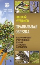 Николай Курдюмов - Правильная обрезка. Как сформировать крону плодовых деревьев без насилия над природой
