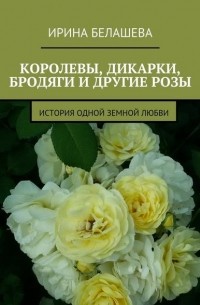 Ирина Белашева - Королевы, дикарки, бродяги и другие розы. История одной земной любви