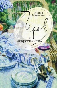Ирина Манкевич - Чехов и «окрестности». Повседневность – литература – повседневность