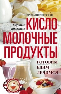 Ирина Пигулевская - Кисломолочные продукты вкусные, целебные. Готовим, едим, лечимся