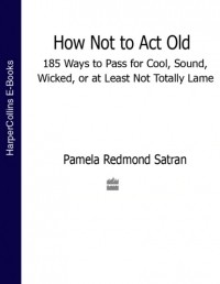 Памела Редмонд Сатран - How Not to Act Old: 185 Ways to Pass for Cool, Sound, Wicked, or at Least Not Totally Lame