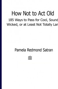 Памела Редмонд Сатран - How Not to Act Old: 185 Ways to Pass for Cool, Sound, Wicked, or at Least Not Totally Lame