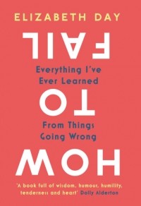 Элизабет Дэй - How to Fail: Everything I’ve Ever Learned From Things Going Wrong