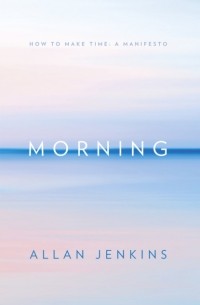 Аллан Дженкинс - Morning: How to make time: A manifesto