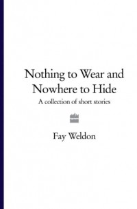 Фэй Уэлдон - Nothing to Wear and Nowhere to Hide: A Collection of Short Stories