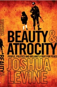 Joshua  Levine - Beauty and Atrocity: People, Politics and Ireland’s Fight for Peace