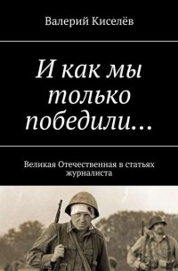 Валерий Киселев - И как мы только победили… Великая Отечественная в статьях журналиста