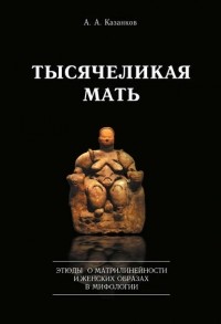 Александр Казанков - Тысячеликая мать. Этюды о матрилинейности и женских образах в мифологии