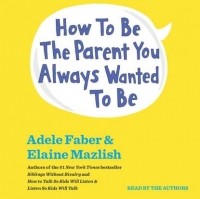 Адель Фабер, Элейн Мазлиш - How To Be The Parent You Always Wanted To Be