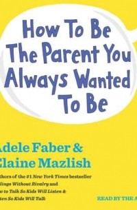 Адель Фабер, Элейн Мазлиш - How To Be The Parent You Always Wanted To Be