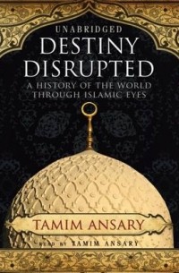 Тамим Ансари - Destiny Disrupted: A History of the World through Islamic Eyes