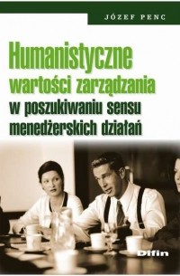 J?zef Penc - Humanistyczne wartości zarządzania w poszukiwaniu sensu menedżerskich działań