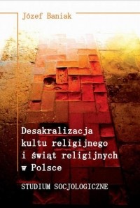 J?zef Baniak - Desakralizacja kultu religijnego i świąt religijnych w Polsce. Studium socjologiczne