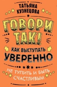 Татьяна Кузнецова - Говори так! Как выступать уверенно, не тупить и быть счастливым