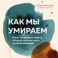 Кэтрин Мэнникс - Как мы умираем. Ответ на загадку смерти, который должен знать каждый живущий