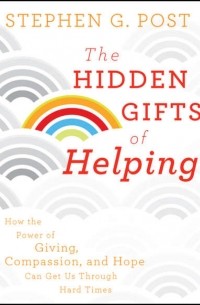 Stephen Post G. - The Hidden Gifts of Helping. How the Power of Giving, Compassion, and Hope Can Get Us Through Hard Times