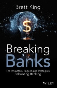 Бретт Кинг - Breaking Banks. The Innovators, Rogues, and Strategists Rebooting Banking
