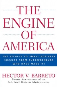 Hector Barreto V. - The Engine of America. The Secrets to Small Business Success From Entrepreneurs Who Have Made It!