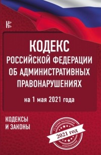 Нормативные правовые акты - Кодекс Российской Федерации об административных правонарушениях на 1 мая 2021 года