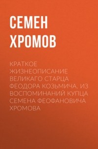 Семен Хромов - Краткое жизнеописание великаго старца Феодора Козьмича. Из воспоминаний купца Семена Феофановича Хромова