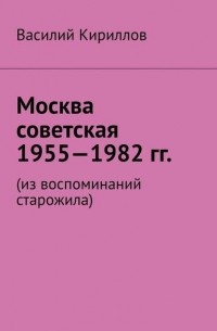 Василий Владимиров Кириллов - Москва советская. 1955—1982 гг. Из воспоминаний старожила
