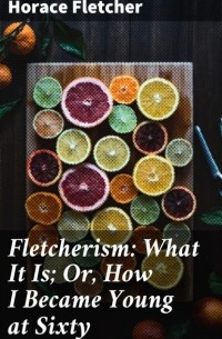 Горацио Флетчер - Fletcherism: What It Is; Or, How I Became Young at Sixty