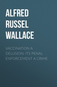 Альфред Рассел Уоллес - Vaccination a Delusion: Its Penal Enforcement a Crime