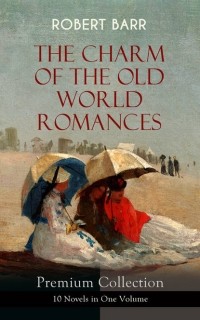 Роберт Барр - THE CHARM OF THE OLD WORLD ROMANCES – Premium Collection: 10 Novels in One Volume