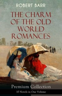 Роберт Барр - THE CHARM OF THE OLD WORLD ROMANCES – Premium Collection: 10 Novels in One Volume