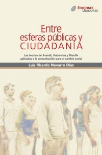 Luis Ricardo Navarro D?az - Entre esferas p?blicas y ciudadan?a. Las teor?as de Arendt, Habermas y Mouffe aplicadas a la comunicaci?n para el cambio social