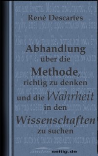 Rene  Descartes - Abhandlung ?ber die Methode, richtig zu denken und die Wahrheit in den Wissenschaften zu suchen.