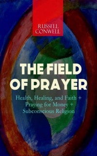 Russell Herman Conwell - THE FIELD OF PRAYER: Health, Healing, and Faith + Praying for Money + Subconscious Religion