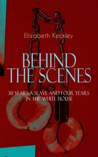 Elizabeth Keckley - BEHIND THE SCENES – 30 Years a Slave and Four Years in the White House