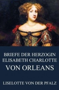 Liselotte von der Pfalz - Briefe der Herzogin Elisabeth Charlotte von Orléans