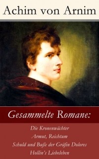 Achim von Arnim - Gesammelte Romane: Die Kronenw?chter + Armut, Reichtum, Schuld und Bu?e der Gr?fin Dolores + Hollin's Liebeleben
