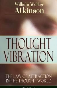 Уильям Уокер Аткинсон - THOUGHT VIBRATION - The Law of Attraction in the Thought World