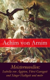 Achim von Arnim - Meisternovellen: Isabella von ?gypten, F?rst Ganzgott und S?nger Halbgott und mehr