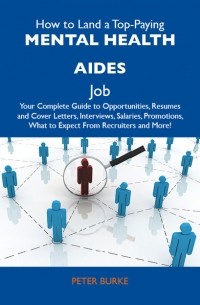 Питер Берк - How to Land a Top-Paying Mental health aides Job: Your Complete Guide to Opportunities, Resumes and Cover Letters, Interviews, Salaries, Promotions, What to Expect From Recruiters and More