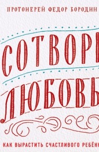 Протоиерей Федор Бородин - Сотвори любовь. Как вырастить счастливого ребенка
