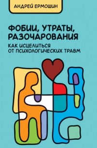 Андрей Ермошин - Фобии, утраты, разочарования: как исцелиться от психологических травм