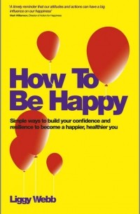 Liggy  Webb - How To Be Happy. How Developing Your Confidence, Resilience, Appreciation and Communication Can Lead to a Happier, Healthier You