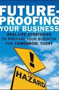 Troy Hazard - Future-Proofing Your Business. Real Life Strategies to Prepare Your Business for Tomorrow, Today