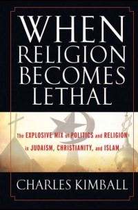 Charles  Kimball - When Religion Becomes Lethal. The Explosive Mix of Politics and Religion in Judaism, Christianity, and Islam