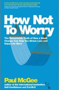 Paul  McGee - How Not To Worry. The Remarkable Truth of How a Small Change Can Help You Stress Less and Enjoy Life More