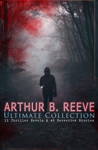 Артур Рив - ARTHUR B. REEVE Ultimate Collection: 11 Thriller Novels & 49 Detective Stories