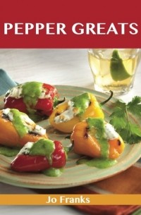 Джо Фрэнкс - Pepper Greats: Delicious Pepper Recipes, The Top 100 Pepper Recipes